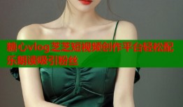糖心vlog芝芝短视频创作平台轻松配乐朗读吸引粉丝