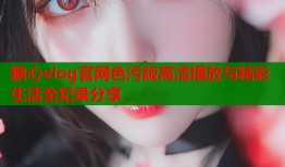 糖心vlog官网色污版高清播放与精彩生活全纪录分享