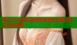 糖心vlog陪玩带你畅享游戏乐趣与精彩互动体验