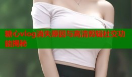 糖心vlog消失原因与高清剪辑社交功能揭秘
