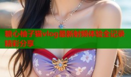 糖心柚子猫vlog最新射频体验全记录精彩分享