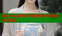 糖心vlog幼师叶子精彩教学分享轻松育儿秘诀
