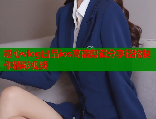 糖心vlog出品ios高清剪辑分享轻松制作精彩视频