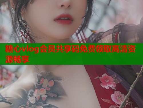 糖心vlog会员共享码免费领取高清资源畅享