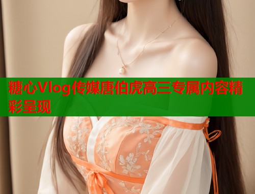糖心Vlog传媒唐伯虎高三专属内容精彩呈现