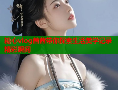 糖心vlog茜茜带你探索生活美学记录精彩瞬间