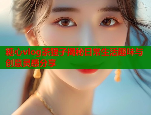 糖心vlog茶狸子揭秘日常生活趣味与创意灵感分享