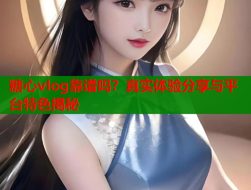 糖心vlog靠谱吗？真实体验分享与平台特色揭秘