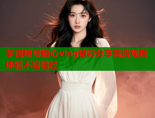 芋圆呀呀糖心vlog精彩分享高清观看体验不容错过