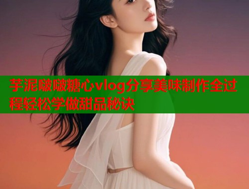 芋泥啵啵糖心vlog分享美味制作全过程轻松学做甜品秘诀