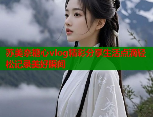 苏美奈糖心vlog精彩分享生活点滴轻松记录美好瞬间