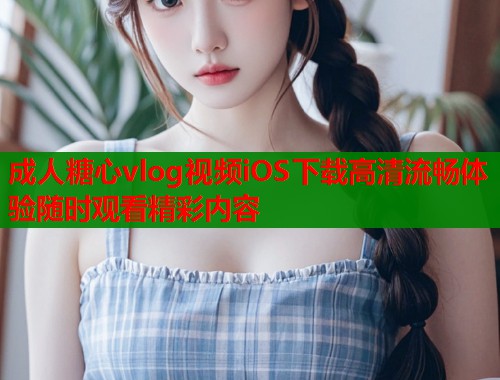 成人糖心vlog视频iOS下载高清流畅体验随时观看精彩内容