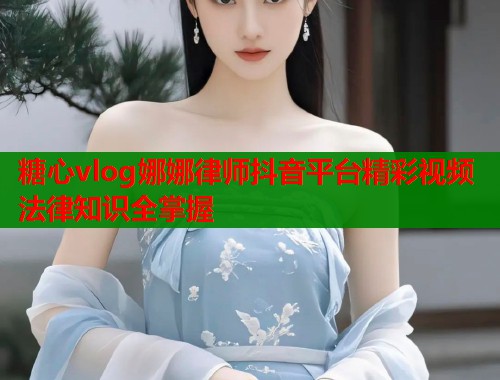 糖心vlog娜娜律师抖音平台精彩视频法律知识全掌握