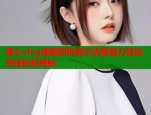 糖心vlog娜娜旗袍展示优雅魅力轻松穿搭秘籍揭秘