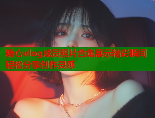 糖心vlog成员照片合集展示精彩瞬间轻松分享创作灵感