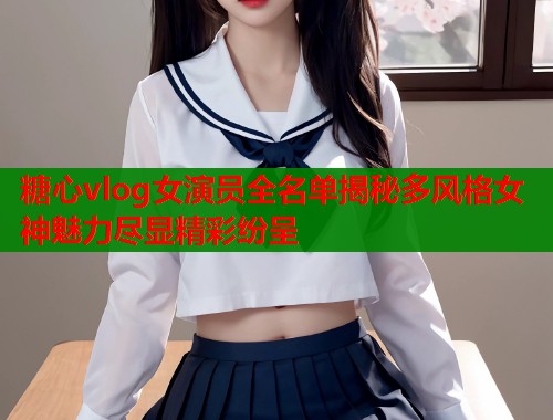 糖心vlog女演员全名单揭秘多风格女神魅力尽显精彩纷呈