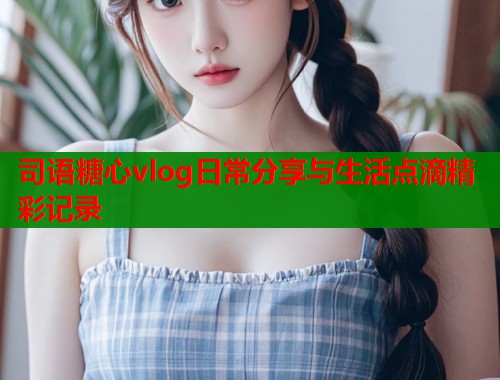 司语糖心vlog日常分享与生活点滴精彩记录