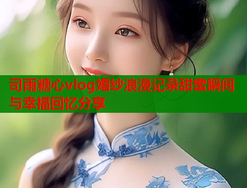 司雨糖心vlog婚纱浪漫记录甜蜜瞬间与幸福回忆分享