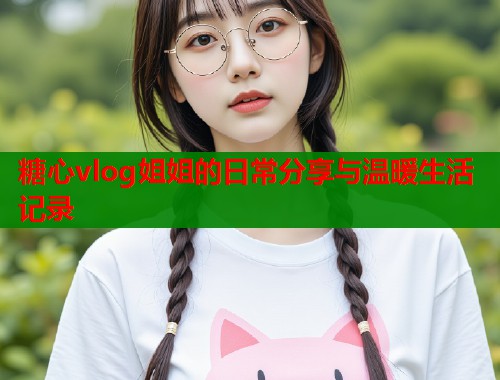 糖心vlog姐姐的日常分享与温暖生活记录