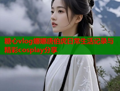 糖心vlog娜娜唐伯虎日常生活记录与精彩cosplay分享
