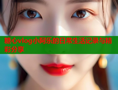 糖心vlog小阿乐的日常生活记录与精彩分享