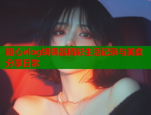 糖心vlog锅锅酱精彩生活记录与美食分享日常