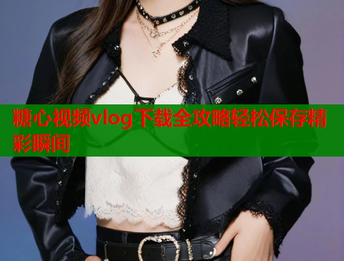 糖心视频vlog下载全攻略轻松保存精彩瞬间