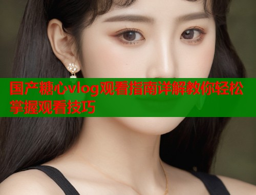 国产糖心vlog观看指南详解教你轻松掌握观看技巧