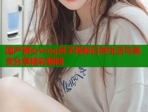 国产糖心vlog包子探秘日常生活与美食分享精彩瞬间