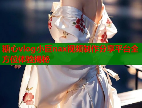 糖心vlog小巨nax视频制作分享平台全方位体验揭秘