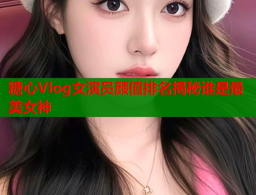糖心Vlog女演员颜值排名揭秘谁是最美女神