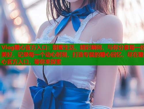 Vlog糖心官方入口：甜蜜生活，精彩瞬间，与你分享每一份美好，记录每一个动心时刻，打造专属的糖心回忆，尽在糖心官方入口，等你来探索