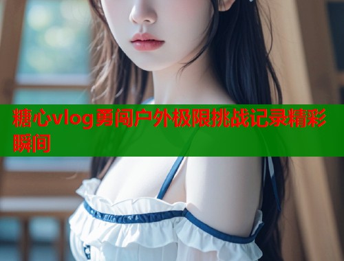 糖心vlog勇闯户外极限挑战记录精彩瞬间