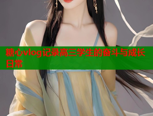 糖心vlog记录高三学生的奋斗与成长日常