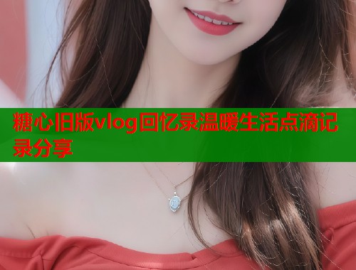 糖心旧版vlog回忆录温暖生活点滴记录分享