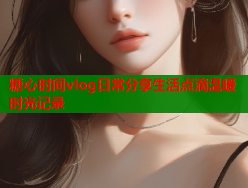 糖心时间vlog日常分享生活点滴温暖时光记录