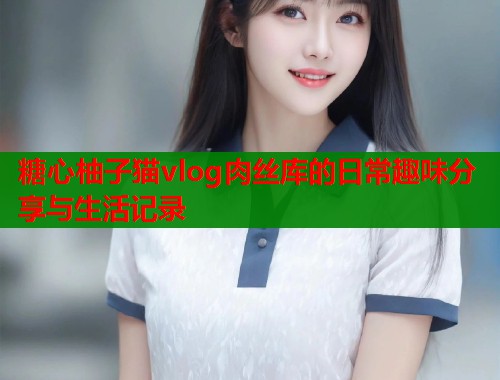 糖心柚子猫vlog肉丝库的日常趣味分享与生活记录