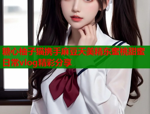 糖心柚子猫携手麻豆天美精东蜜桃甜蜜日常vlog精彩分享
