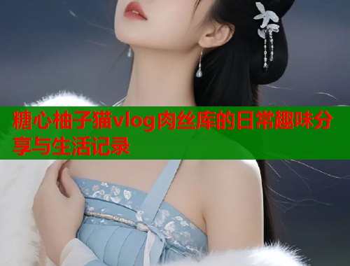 糖心柚子猫vlog肉丝库的日常趣味分享与生活记录