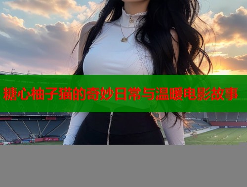 糖心柚子猫的奇妙日常与温暖电影故事