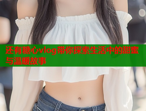 还有糖心vlog带你探索生活中的甜蜜与温暖故事