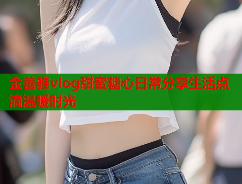 金善雅vlog甜蜜糖心日常分享生活点滴温暖时光