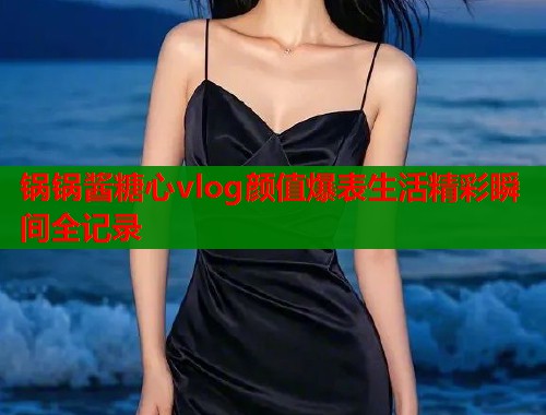 锅锅酱糖心vlog颜值爆表生活精彩瞬间全记录