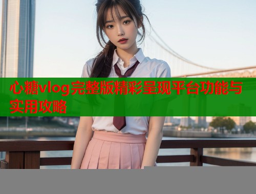 心糖vlog完整版精彩呈现平台功能与实用攻略