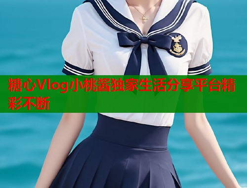 糖心Vlog小桃酱独家生活分享平台精彩不断
