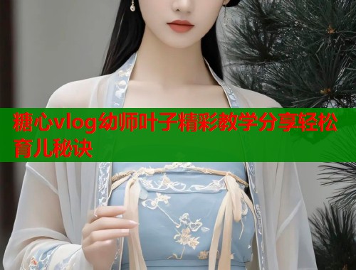糖心vlog幼师叶子精彩教学分享轻松育儿秘诀