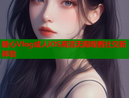 糖心Vlog成人iOS高清无限观看社交新体验
