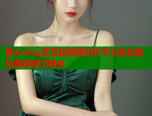 糖心vlog芝芝短视频创作平台轻松配乐朗读吸引粉丝