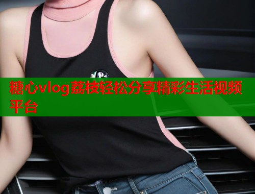 糖心vlog荔枝轻松分享精彩生活视频平台