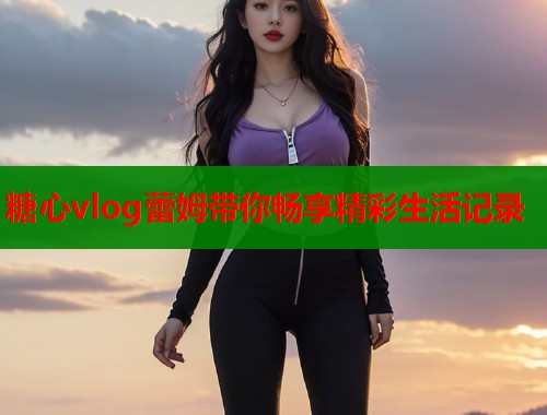 糖心vlog蕾姆带你畅享精彩生活记录